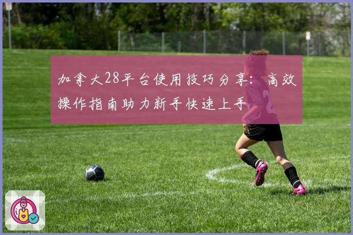 加拿大28平台使用技巧分享：高效操作指南助力新手快速上手