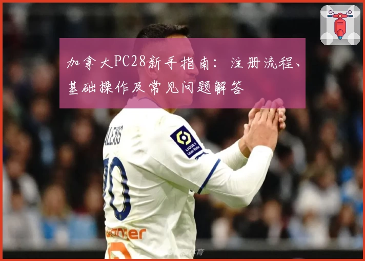加拿大PC28新手指南：注册流程、基础操作及常见问题解答
