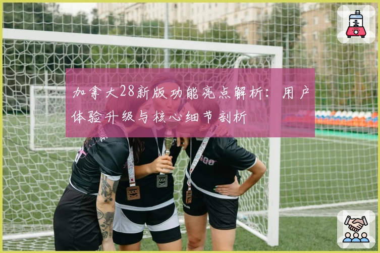 加拿大28新版功能亮点解析：用户体验升级与核心细节剖析